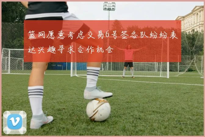 篮网愿意考虑交易6号签各队纷纷表达兴趣寻求合作机会