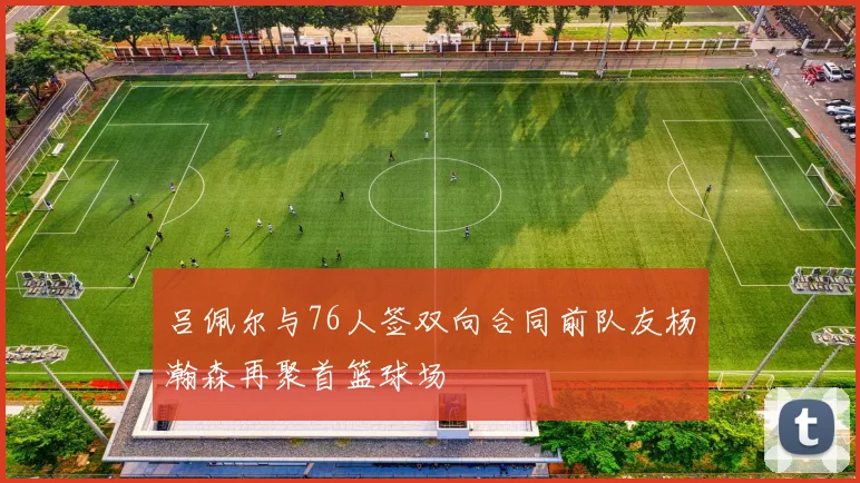 吕佩尔与76人签双向合同前队友杨瀚森再聚首篮球场