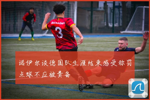 诺伊尔谈德国队生涯结束感受称罚点球不应被责备